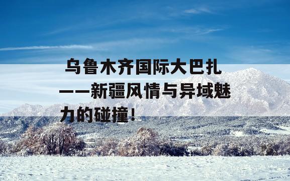  乌鲁木齐国际大巴扎——新疆风情与异域魅力的碰撞！